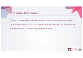 Como&funciona?
Conta&com&a&colaboração&de&multiplicadores,&que&realizam&projetos&
relacionados&em&suas&instituições&e&estabelecem&parcerias,&de&forma&
a&disseminar&esta&ideia&no&território&nacional
 