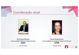 Coordenação atual
Cristiano&Maciel
Universidade Federal&do&Mato&Grosso
UFMT
Sílvia&Amélia&Bim
Universidade&Tecnológica&Federal&do&Paraná
UTFPR
Desde 2011 Desde 2012
 