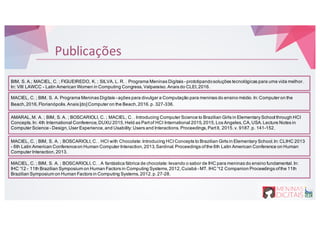 Publicações
MACIEL, C. ; BIM, S. A. Programa Meninas Digitais - ações para divulgar a Computação para meninas do ensino médio.In:Computer on the
Beach,2016,Florianópolis.Anais [do]Computer on the Beach,2016.p. 327-336.
BIM, S. A.; MACIEL, C. ; FIGUEIREDO, K. ; SILVA, L. R. . Programa Meninas Digitais - prototipandosoluções tecnológicas para uma vida melhor.
In: VIII LAWCC - Latin American Women in Computing Congress,Valparaíso.Anais do CLEI,2016.
AMARAL,M. A. ; BIM, S. A. ; BOSCARIOLI, C. ; MACIEL, C. . Introducing Computer Science to Brazilian Girls in Elementary School through HCI
Concepts.In: 4th International Conference,DUXU 2015,Held as Partof HCI International 2015,2015,Los Angeles,CA,USA.Lecture Notes in
Computer Science - Design,User Experience,and Usability:Users and Interactions.Proceedings,PartII, 2015.v. 9187.p. 141-152.
MACIEL, C. ; BIM, S. A. ; BOSCARIOLI, C. . HCI with Chocolate:Introducing HCIConcepts to Brazilian Girls in Elementary School.In:CLIHC 2013
- 6th Latin American Conferenceon Human Computer Interaction,2013,Sardinal.Proceedings ofthe 6th Latin American Conference on Human
Computer Interaction,2013.
MACIEL, C. ; BIM, S. A. ; BOSCARIOLI, C. . A fantástica fábrica de chocolate:levando o sabor de IHC para meninas do ensino fundamental.In:
IHC '12 - 11th Brazilian Symposium on Human Factors in Computing Systems,2012,Cuiabá - MT. IHC '12 Companion Proceedings ofthe 11th
Brazilian Symposium on Human Factors in Computing Systems,2012.p.27-28.
 
