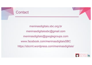 Contact
meninasdigitais.sbc.org.br
meninasdigitaissbc@gmail.com
meninasdigitais@googlegroups.com
www.facebook.com/meninasdigitaisSBC
https://sbcmt.wordpress.com/meninasdigitais/
 