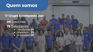 Quem somos
O Grupo é composto por:
76 Estudantes:
● Doutorado 03
● Mestrado 23
● Graduação 50
06 Doutores
 