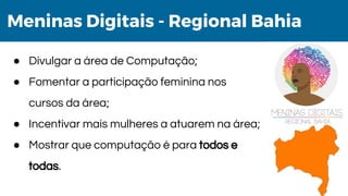 Meninas Digitais - Regional Bahia
● Divulgar a área de Computação;
● Fomentar a participação feminina nos
cursos da área;
● Incentivar mais mulheres a atuarem na área;
● Mostrar que computação é para todos e
todas.
 