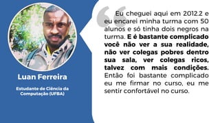 Eu cheguei aqui em 2012.2 e
eu encarei minha turma com 50
alunos e só tinha dois negros na
turma. E é bastante complicado
você não ver a sua realidade,
não ver colegas pobres dentro
sua sala, ver colegas ricos,
talvez com mais condições.
Então foi bastante complicado
eu me firmar no curso, eu me
sentir confortável no curso.
Luan Ferreira
Estudante de Ciência da
Computação (UFBA)
 