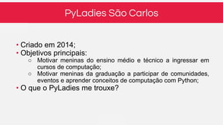 PyLadies São Carlos
• Criado em 2014;
• Objetivos principais:
○ Motivar meninas do ensino médio e técnico a ingressar em
cursos de computação;
○ Motivar meninas da graduação a participar de comunidades,
eventos e aprender conceitos de computação com Python;
• O que o PyLadies me trouxe?
 