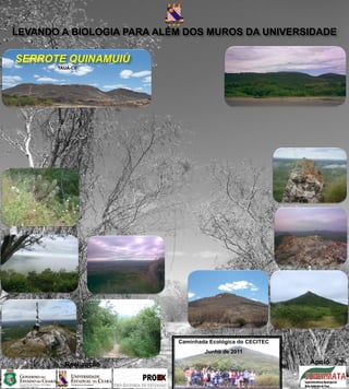 LEVANDO A BIOLOGIA PARA ALÉM DOS MUROS DA UNIVERSIDADE

SERROTE QUINAMUIÚ
       TAUÁ-CE




                           Caminhada Ecológica do CECITEC
                                   Junho de 2011

         Realização                                         Apoio
 