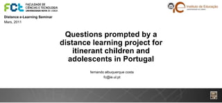 Distance e-Learning Seminar
Mars, 2011


                               Questions prompted by a
                              distance learning project for
                                  itinerant children and
                                adolescents in Portugal
                                      fernando albuquerque costa
                                              fc@ie.ul.pt
 