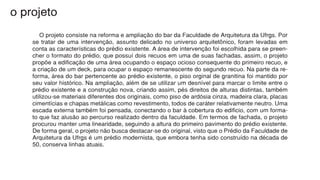 o projeto
		 O projeto consiste na reforma e ampliação do bar da Faculdade de Arquitetura da Ufrgs. Por
se tratar de uma intervenção, assunto delicado no universo arquitetônico, foram levadas em
conta as características do prédio existente. A área de intervenção foi escolhida para se preen-
cher o formato do prédio, que possuí dois recuos em uma de suas fachadas, assim, o projeto
propõe a edificação de uma área ocupando o espaço ocioso consequente do primeiro recuo, e
a criação de um deck, para ocupar o espaço remanescente do segundo recuo. Na parte da re-
forma, área do bar pertencente ao prédio existente, o piso orginal de granitina foi mantido por
seu valor histórico. Na ampliação, além de se utilizar um desnível para marcar o limite entre o
prédio existente e a construção nova, criando assim, pés direitos de alturas distintas, também
utilizou-se materiais diferentes dos originais, como piso de ardósia cinza, madeira clara, placas
cimentícias e chapas metálicas como revestimento, todos de caráter relativamente neutro. Uma
escada externa também foi pensada, conectando o bar à cobertura do edificio, com um forma-
to que faz alusão ao percurso realizado dentro da faculdade. Em termos de fachada, o projeto
procurou manter uma linearidade, seguindo a altura do primeiro pavimento do prédio existente.
De forma geral, o projeto não busca destacar-se do original, visto que o Prédio da Faculdade de
Arquitetura da Ufrgs é um prédio modernista, que embora tenha sido construído na década de
50, conserva linhas atuais.
 
