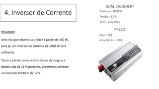 Resultado:
Uma vez que estamos a utilizar 1 painel de 160 W,
para já, um inversor de corrente de 1000 W será
suficiente.
Tanto o painel, como o controlador de carga e a
bateria são de 12 V, portanto, deveremos comprar
um inversor também de 12 V.
4. Inversor de Corrente
QUAL ESCOLHER?
Potência – 1000 W
Tensão – 12 V
12 V – 220/230 V
PREÇO
eBay – 28 €
Leroy Merlin – 110 €
 