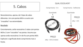 Necessitaremos, apenas, de 2 tipos de cabos
diferentes. Um com pontas MC4 e o outro com
“crocodilos” nas extremidades.
Resultado:
Concretamente, serão necessários 2 cabos com pontas
MC4 e 2 com “crocodilos” nas pontas. Assumo que
apenas serão necessários 5 m de fio com pontas MC4.
Explicarei o significado deste comprimento mais à
frente.
5. Cabos
×2
×1
QUAL ESCOLHER?
Comprimento - 5 m Comprimento - Indiferente
Quantidade Quantidade
PREÇO
eBay – 30 € (Unidade)
PREÇO
eBay – 10 €
 