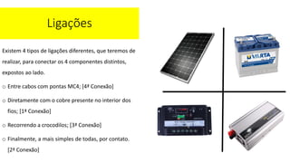Existem 4 tipos de ligações diferentes, que teremos de
realizar, para conectar os 4 componentes distintos,
expostos ao lado.
o Entre cabos com pontas MC4; [4ª Conexão]
o Diretamente com o cobre presente no interior dos
fios; [1ª Conexão]
o Recorrendo a crocodilos; [3ª Conexão]
o Finalmente, a mais simples de todas, por contato.
[2ª Conexão]
Ligações
 