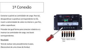 Conectar o painel ao controlador de carga. Para tal,
desaparafusar o parafuso correspondente no CG,
inserir a extremidade de cobre no interior e, por fim,
voltar a aparafusar.
Proceder de igual forma para conectar a bateria e o
inversor ao controlador de carga, nos locais
correspondentes.
Resultado:
Terá de realizar este procedimento 6 vezes.
(Necessitará de uma chave de fendas)
1ª Conexão
Painel
Solar
Bateria Inversor
 