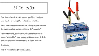 Para ligar a bateria ao CG, apenas nos falta completar
uma ligação (a outra já foi realizada no 1º slide).
Nesta fase necessitaremos de um cabo que possua numa
das extremidades, pontas em forma de “crocodilo”.
Frequentemente, estes cabos possuem em ambas as
pontas “crocodilos”, pelo que deverá remover os de 1 das
pontas e proceder normalmente, tal como indicado.
Resultado:
Terá de realizar este processo 2 vezes.
3ª Conexão
 