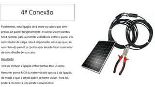 Finalmente, esta ligação será entre os cabos que vêm
presos ao painel (originalmente) e outros 2 com pontas
MC4 opostas para aumentar a distância entre o painel e o
controlador de carga. Isto é importante, uma vez que, ao
contrário do painel, o controlador terá de ficar no interior
de uma divisão de sua casa.
Resultado:
Terá de efetuar a ligação entre pontas MC4 2 vezes.
Remover ponta MC4 da extremidade oposta à da ligação,
de modo a que 1 cm de cobre se torne visível. Para tal,
poderá recorrer a um alicate convencional.
4ª Conexão
 