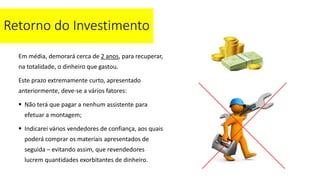 Retorno do Investimento
Em média, demorará cerca de 2 anos, para recuperar,
na totalidade, o dinheiro que gastou.
Este prazo extremamente curto, apresentado
anteriormente, deve-se a vários fatores:
 Não terá que pagar a nenhum assistente para
efetuar a montagem;
 Indicarei vários vendedores de confiança, aos quais
poderá comprar os materiais apresentados de
seguida – evitando assim, que revendedores
lucrem quantidades exorbitantes de dinheiro.
 