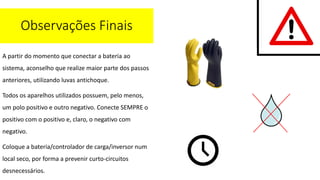 A partir do momento que conectar a bateria ao
sistema, aconselho que realize maior parte dos passos
anteriores, utilizando luvas antichoque.
Todos os aparelhos utilizados possuem, pelo menos,
um polo positivo e outro negativo. Conecte SEMPRE o
positivo com o positivo e, claro, o negativo com
negativo.
Coloque a bateria/controlador de carga/inversor num
local seco, por forma a prevenir curto-circuitos
desnecessários.
Observações Finais
 