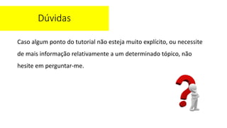 Caso algum ponto do tutorial não esteja muito explícito, ou necessite
de mais informação relativamente a um determinado tópico, não
hesite em perguntar-me.
Dúvidas
 