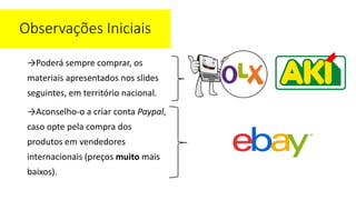 →Poderá sempre comprar, os
materiais apresentados nos slides
seguintes, em território nacional.
→Aconselho-o a criar conta Paypal,
caso opte pela compra dos
produtos em vendedores
internacionais (preços muito mais
baixos).
Observações Iniciais
 