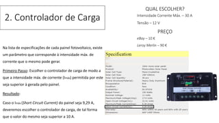 Na lista de especificações de cada painel fotovoltaico, existe
um parâmetro que corresponde à intensidade máx. de
corrente que o mesmo pode gerar.
Primeiro Passo: Escolher o controlador de carga de modo a
que a intensidade máx. de corrente (Imáx) permitida por este
seja superior à gerada pelo painel.
Resultado:
Caso o Imáx (Short Circuit Current) do painel seja 9,29 A,
deveremos escolher o controlador de carga, de tal forma
que o valor do mesmo seja superior a 10 A.
2. Controlador de Carga
QUAL ESCOLHER?
Intensidade Corrente Máx. – 30 A
Tensão – 12 V
PREÇO
eBay – 10 €
Leroy Merlin – 90 €
 