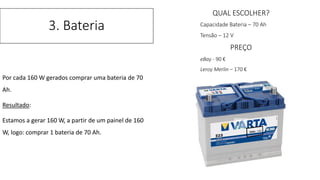 Por cada 160 W gerados comprar uma bateria de 70
Ah.
Resultado:
Estamos a gerar 160 W, a partir de um painel de 160
W, logo: comprar 1 bateria de 70 Ah.
3. Bateria
QUAL ESCOLHER?
Capacidade Bateria – 70 Ah
Tensão – 12 V
PREÇO
eBay - 90 €
Leroy Merlin – 170 €
 