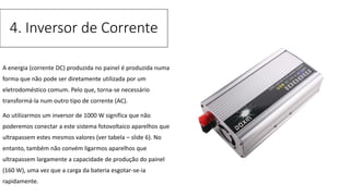 A energia (corrente DC) produzida no painel é produzida numa
forma que não pode ser diretamente utilizada por um
eletrodoméstico comum. Pelo que, torna-se necessário
transformá-la num outro tipo de corrente (AC).
Ao utilizarmos um inversor de 1000 W significa que não
poderemos conectar a este sistema fotovoltaico aparelhos que
ultrapassem estes mesmos valores (ver tabela – slide 6). No
entanto, também não convém ligarmos aparelhos que
ultrapassem largamente a capacidade de produção do painel
(160 W), uma vez que a carga da bateria esgotar-se-ia
rapidamente.
4. Inversor de Corrente
 