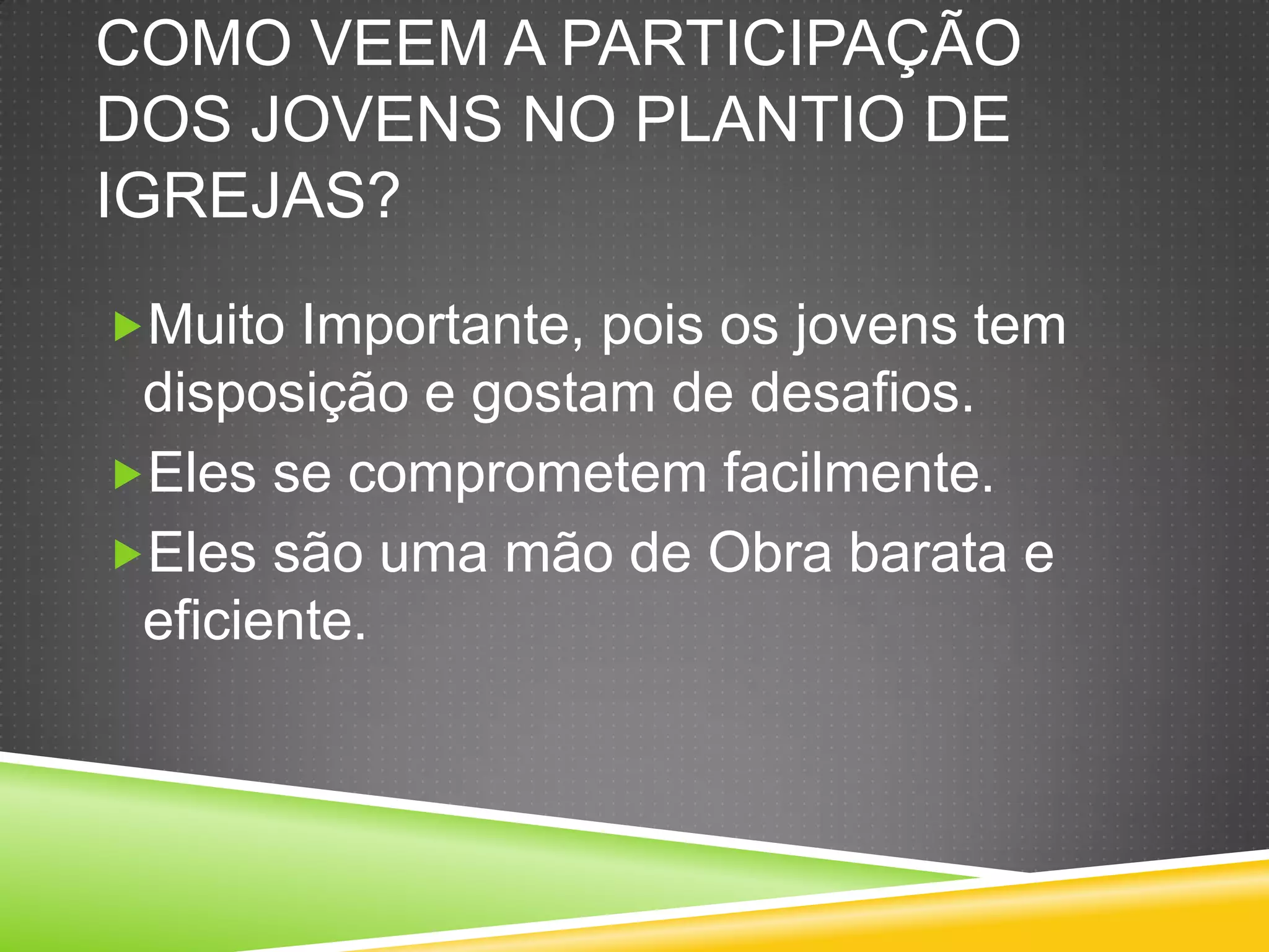 COMO VEEM A PARTICIPAÇÃO
DOS JOVENS NO PLANTIO DE
IGREJAS?
Muito Importante, pois os jovens tem
disposição e gostam de desafios.
Eles se comprometem facilmente.
Eles são uma mão de Obra barata e
eficiente.