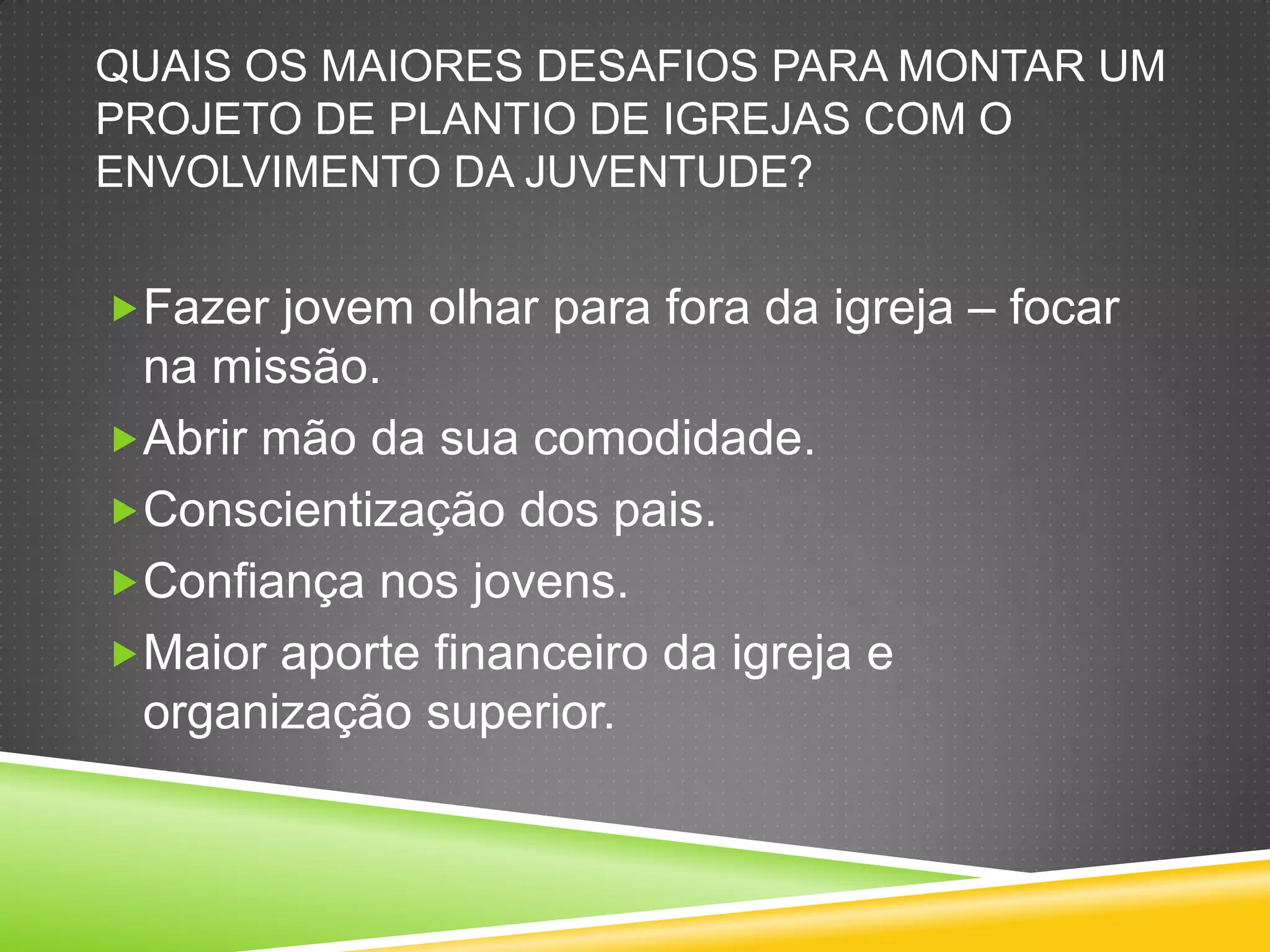 QUAIS OS MAIORES DESAFIOS PARA MONTAR UM
PROJETO DE PLANTIO DE IGREJAS COM O
ENVOLVIMENTO DA JUVENTUDE?
Fazer jovem olhar para fora da igreja – focar
na missão.
Abrir mão da sua comodidade.
Conscientização dos pais.
Confiança nos jovens.
Maior aporte financeiro da igreja e
organização superior.
