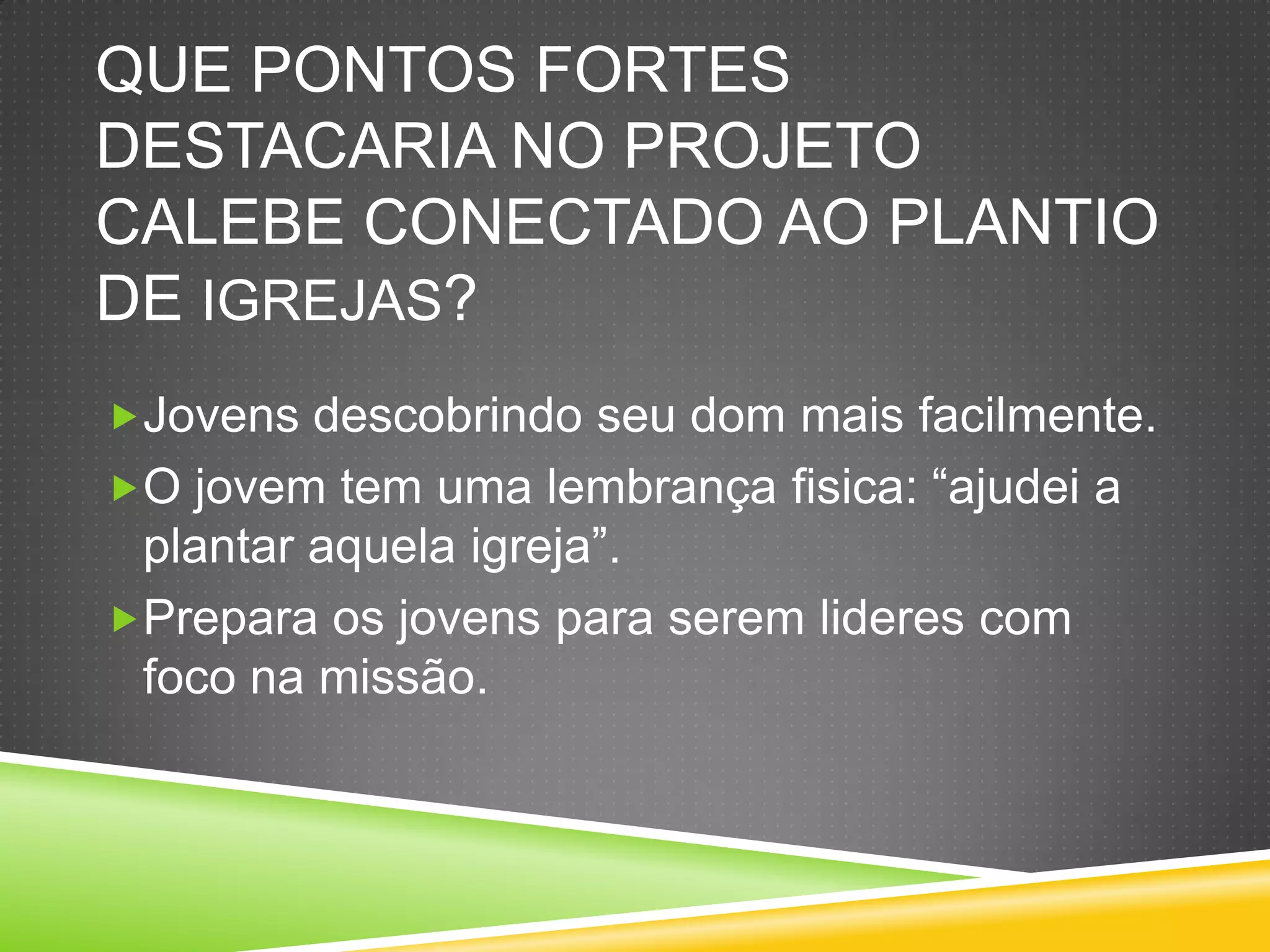 QUE PONTOS FORTES
DESTACARIA NO PROJETO
CALEBE CONECTADO AO PLANTIO
DE IGREJAS?
Jovens descobrindo seu dom mais facilmente.
O jovem tem uma lembrança fisica: “ajudei a
plantar aquela igreja”.
Prepara os jovens para serem lideres com
foco na missão.
