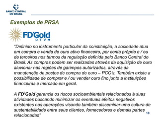 10
Exemplos de PRSA
“Definido no instrumento particular da constituição, a sociedade atua
em compra e venda de ouro ativo financeiro, por conta própria e / ou
de terceiros nos termos da regulação definida pelo Banco Central do
Brasil. As compras podem ser realizadas através da aquisição de ouro
aluvionar nas regiões de garimpos autorizados, através da
manutenção de postos de compra de ouro – PCO’s. Também existe a
possibilidade de comprar e / ou vender ouro fino junto a instituições
financeiras e mercado em geral.
A FD’Gold gerencia os riscos socioambientais relacionados à suas
atividades buscando minimizar os eventuais efeitos negativos
existentes nas operações visando também disseminar uma cultura de
sustentabilidade entre seus clientes, fornecedores e demais partes
relacionadas”
 