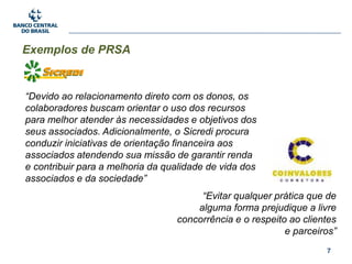 7
Exemplos de PRSA
“Devido ao relacionamento direto com os donos, os
colaboradores buscam orientar o uso dos recursos
para melhor atender às necessidades e objetivos dos
seus associados. Adicionalmente, o Sicredi procura
conduzir iniciativas de orientação financeira aos
associados atendendo sua missão de garantir renda
e contribuir para a melhoria da qualidade de vida dos
associados e da sociedade”
“Evitar qualquer prática que de
alguma forma prejudique a livre
concorrência e o respeito ao clientes
e parceiros”
 