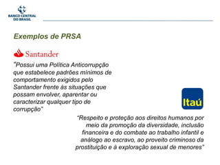Exemplos de PRSA
“Possui uma Política Anticorrupção
que estabelece padrões mínimos de
comportamento exigidos pelo
Santander frente às situações que
possam envolver, aparentar ou
caracterizar qualquer tipo de
corrupção”
“Respeito e proteção aos direitos humanos por
meio da promoção da diversidade, inclusão
financeira e do combate ao trabalho infantil e
análogo ao escravo, ao proveito criminoso da
prostituição e à exploração sexual de menores”
 