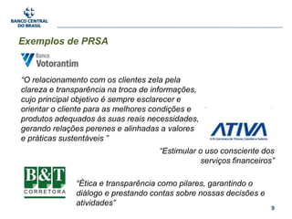 9
Exemplos de PRSA
“O relacionamento com os clientes zela pela
clareza e transparência na troca de informações,
cujo principal objetivo é sempre esclarecer e
orientar o cliente para as melhores condições e
produtos adequados às suas reais necessidades,
gerando relações perenes e alinhadas a valores
e práticas sustentáveis ”
“Estimular o uso consciente dos
serviços financeiros”
“Ética e transparência como pilares, garantindo o
diálogo e prestando contas sobre nossas decisões e
atividades”
 