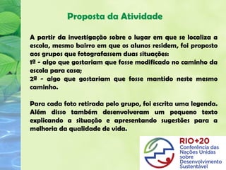 Proposta da Atividade

A partir da investigação sobre o lugar em que se localiza a
escola, mesmo bairro em que os alunos residem, foi proposto
aos grupos que fotografassem duas situações:
1ª - algo que gostariam que fosse modificado no caminho da
escola para casa;
2ª - algo que gostariam que fosse mantido neste mesmo
caminho.

Para cada foto retirada pelo grupo, foi escrita uma legenda.
Além disso também desenvolveram um pequeno texto
explicando a situação e apresentando sugestões para a
melhoria da qualidade de vida.
 