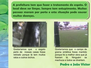 A prefeitura tem que fazer o tratamento do esgoto. O
local deve ser limpo. Sempre tem entupimento. Muitas
pessoas moram por perto e esta situação pode causar
muitas doenças.




Gostaríamos que        o esgoto   Gostaríamos que o campo de
perto de nossas casas fosse       grama sintética fosse mantido
retirado porque lá tem muitos     porque foi a melhor obra que já
ratos e outros bichos.            fizeram    lá.  Ninguém     se
                                  machuca e todos se divertem.

                                      Pedro e João Victor
 