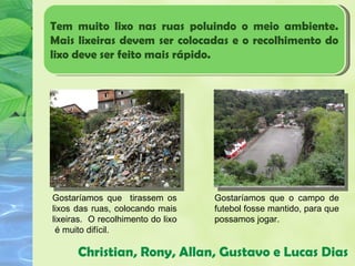 Tem muito lixo nas ruas poluindo o meio ambiente.
Mais lixeiras devem ser colocadas e o recolhimento do
lixo deve ser feito mais rápido.




Gostaríamos que tirassem os        Gostaríamos que o campo de
lixos das ruas, colocando mais     futebol fosse mantido, para que
lixeiras. O recolhimento do lixo   possamos jogar.
 é muito difícil.

      Christian, Rony, Allan, Gustavo e Lucas Dias
 