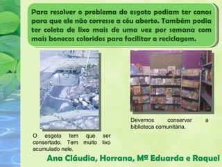 Para resolver o problema do esgoto podiam ter canos
para que ele não corresse a céu aberto. Também podia
ter coleta de lixo mais de uma vez por semana com
mais bonecos coloridos para facilitar a reciclagem.




                             Devemos       conservar   a
                             biblioteca comunitária.
O esgoto tem que ser
consertado. Tem muito lixo
acumulado nele.
    Ana Cláudia, Horrana, Mª Eduarda e Raquel
 