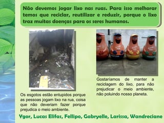 Não devemos jogar lixo nas ruas. Para isso melhorar
 temos que reciclar, reutilizar e reduzir, porque o lixo
 traz muitas doenças para os seres humanos.




                                      Gostaríamos de manter a
                                      reciclagem do lixo, para não
                                      prejudicar o meio ambiente,
Os esgotos estão entupidos porque     não poluindo nosso planeta.
as pessoas jogam lixo na rua, coisa
que não deveriam fazer porque
prejudica o meio ambiente.
Ygor, Lucas Elifas, Fellipo, Gabryelle, Larissa, Wandreciane
 