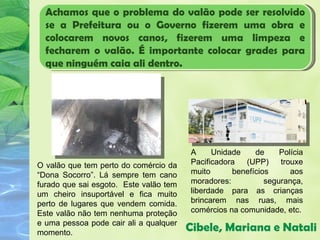 Achamos que o problema do valão pode ser resolvido
  se a Prefeitura ou o Governo fizerem uma obra e
  colocarem novos canos, fizerem uma limpeza e
  fecharem o valão. É importante colocar grades para
  que ninguém caia ali dentro.




                                        A     Unidade    de     Polícia
O valão que tem perto do comércio da    Pacificadora   (UPP)    trouxe
“Dona Socorro”. Lá sempre tem cano      muito      benefícios      aos
furado que sai esgoto. Este valão tem   moradores:          segurança,
um cheiro insuportável e fica muito     liberdade para as crianças
perto de lugares que vendem comida.     brincarem nas ruas, mais
Este valão não tem nenhuma proteção     comércios na comunidade, etc.
e uma pessoa pode cair ali a qualquer
momento.
                                        Cibele, Mariana e Natali
 