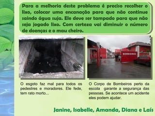Para a melhoria deste problema é preciso recolher o
lixo, colocar uma encanação para que não continue
saindo água suja. Ele deve ser tampado para que não
seja jogado lixo. Com certeza vai diminuir o número
de doenças e o mau cheiro.




O esgoto faz mal para todos os     O Corpo de Bombeiros perto da
pedestres e moradores. Ele fede,   escola garante a segurança das
tem rato morto...                  pessoas. Se acontece um acidente
                                   eles podem ajudar.


                 Janine, Isabelle, Amanda, Diana e Laís
 