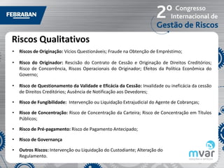 Riscos Qualitativos
•   Riscos de Originação: Vícios Questionáveis; Fraude na Obtenção de Empréstimo;

•   Risco do Originador: Rescisão do Contrato de Cessão e Originação de Direitos Creditórios;
    Risco de Concorrência, Riscos Operacionais do Originador; Efeitos da Política Econômica do
    Governo;

•   Risco de Questionamento da Validade e Eficácia da Cessão: Invalidade ou ineficácia da cessão
    de Direitos Creditórios; Ausência de Notificação aos Devedores;

•   Risco de Fungibilidade: Intervenção ou Liquidação Extrajudicial do Agente de Cobranças;

•   Risco de Concentração: Risco de Concentração da Carteira; Risco de Concentração em Títulos
    Públicos;

•   Risco de Pré-pagamento: Risco de Pagamento Antecipado;

•   Risco de Governança

•   Outros Riscos: Intervenção ou Liquidação do Custodiante; Alteração do
    Regulamento.
 