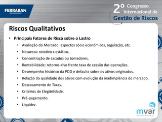 Riscos Qualitativos
• Principais Fatores de Risco sobre o Lastro
    • Avaliação do Mercado: aspectos sócio econômicos, regulação, etc.
    • Natureza: rotativo x estático.
    • Concentração de sacados ou tomadores.
    • Rentabilidade: retorno-alvo frente taxa de cessão das operações.
    • Desempenho histórico da PDD e defaults sobre os ativos originados.
    • Relação da qualidade dos ativos com evolução da inadimplência de mercado.
    • Descasamento de Taxas.
    • Critérios de Elegibilidade.
    • Pré-pagamento.
    • Liquidez.
 
