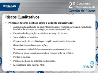 Riscos Qualitativos
• Principais Fatores de Risco sobre o Cedente ou Originador
    • Avaliação da qualidade do cedente/originador: empresa, principais executivos,
      histórico da empresa, estratégia, estrutura de capital, etc.
    • Capacidade de geração de créditos ao longo do tempo.
    • Sazonalidade da carteira.
    • Concentração de recebíveis por: região, contraparte, indústria.
    • Garantias vinculadas às operações.
    • Termos comerciais definidos nos contratos dos recebíveis.
    • Políticas e processos de concessão e recuperação de crédito.
    • Perdas históricas.
    • Políticas de baixa de créditos inadimplidos.
    • Metodologia para estimar PDD.
 