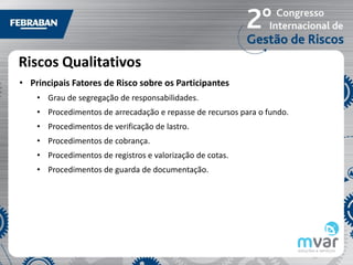 Riscos Qualitativos
• Principais Fatores de Risco sobre os Participantes
    • Grau de segregação de responsabilidades.
    • Procedimentos de arrecadação e repasse de recursos para o fundo.
    • Procedimentos de verificação de lastro.
    • Procedimentos de cobrança.
    • Procedimentos de registros e valorização de cotas.
    • Procedimentos de guarda de documentação.
 