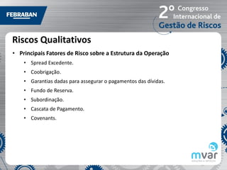 Riscos Qualitativos
• Principais Fatores de Risco sobre a Estrutura da Operação
    • Spread Excedente.
    • Coobrigação.
    • Garantias dadas para assegurar o pagamentos das dívidas.
    • Fundo de Reserva.
    • Subordinação.
    • Cascata de Pagamento.
    • Covenants.
 