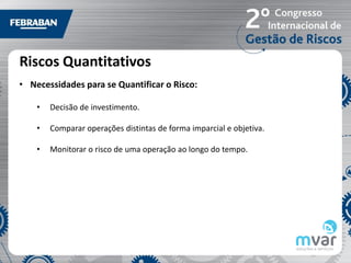 Riscos Quantitativos
• Necessidades para se Quantificar o Risco:

    •   Decisão de investimento.

    •   Comparar operações distintas de forma imparcial e objetiva.

    •   Monitorar o risco de uma operação ao longo do tempo.
 