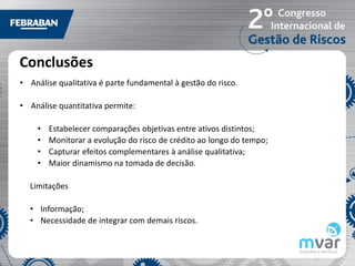 Conclusões
• Análise qualitativa é parte fundamental à gestão do risco.

• Análise quantitativa permite:

    •   Estabelecer comparações objetivas entre ativos distintos;
    •   Monitorar a evolução do risco de crédito ao longo do tempo;
    •   Capturar efeitos complementares à análise qualitativa;
    •   Maior dinamismo na tomada de decisão.

  Limitações

  • Informação;
  • Necessidade de integrar com demais riscos.
 