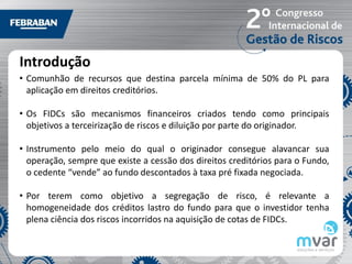 Introdução
• Comunhão de recursos que destina parcela mínima de 50% do PL para
  aplicação em direitos creditórios.

• Os FIDCs são mecanismos financeiros criados tendo como principais
  objetivos a terceirização de riscos e diluição por parte do originador.

• Instrumento pelo meio do qual o originador consegue alavancar sua
  operação, sempre que existe a cessão dos direitos creditórios para o Fundo,
  o cedente “vende” ao fundo descontados à taxa pré fixada negociada.

• Por terem como objetivo a segregação de risco, é relevante a
  homogeneidade dos créditos lastro do fundo para que o investidor tenha
  plena ciência dos riscos incorridos na aquisição de cotas de FIDCs.
 