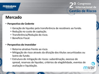 Mercado
• Perspectiva do Cedente
    •   Geração de liquidez pela transferência de recebíveis ao fundo.
    •   Redução no custo de captação.
    •   Transferência/Redução do risco.
    •   Benefício Fiscal.

• Perspectiva do Investidor
    • Retorno atrativo frente ao risco.
    • Mitigação de risco através da diluição dos títulos securitizados ou
      lastro do fundo.
    • Estrutura de mitigação de riscos: subordinação, excesso de
      spread, reservas de liquidez, critérios de elegibilidade, eventos de
      avaliação e liquidação.
 