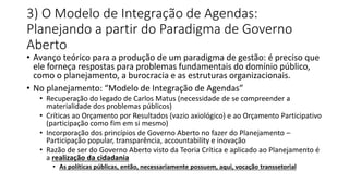 3) O Modelo de Integração de Agendas: 
Planejando a partir do Paradigma de Governo 
Aberto 
• Avanço teórico para a produção de um paradigma de gestão: é preciso que 
ele forneça respostas para problemas fundamentais do domínio público, 
como o planejamento, a burocracia e as estruturas organizacionais. 
• No planejamento: “Modelo de Integração de Agendas” 
• Recuperação do legado de Carlos Matus (necessidade de se compreender a 
materialidade dos problemas públicos) 
• Críticas ao Orçamento por Resultados (vazio axiológico) e ao Orçamento Participativo 
(participação como fim em si mesmo) 
• Incorporação dos princípios de Governo Aberto no fazer do Planejamento – 
Participação popular, transparência, accountability e inovação 
• Razão de ser do Governo Aberto visto da Teoria Crítica e aplicado ao Planejamento é 
a realização da cidadania 
• As políticas públicas, então, necessariamente possuem, aqui, vocação transsetorial 
 