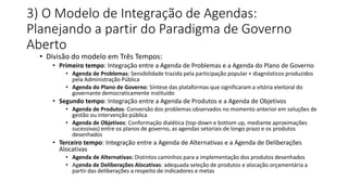 3) O Modelo de Integração de Agendas: 
Planejando a partir do Paradigma de Governo 
Aberto 
• Divisão do modelo em Três Tempos: 
• Primeiro tempo: Integração entre a Agenda de Problemas e a Agenda do Plano de Governo 
• Agenda de Problemas: Sensibilidade trazida pela participação popular + diagnósticos produzidos 
pela Administração Pública 
• Agenda do Plano de Governo: Síntese das plataformas que significaram a vitória eleitoral do 
governante democraticamente instituído 
• Segundo tempo: Integração entre a Agenda de Produtos e a Agenda de Objetivos 
• Agenda de Produtos: Conversão dos problemas observados no momento anterior em soluções de 
gestão ou intervenção pública 
• Agenda de Objetivos: Conformação dialética (top-down e bottom up, mediante aproximações 
sucessivas) entre os planos de governo, as agendas setoriais de longo prazo e os produtos 
desenhados 
• Terceiro tempo: Integração entre a Agenda de Alternativas e a Agenda de Deliberações 
Alocativas 
• Agenda de Alternativas: Distintos caminhos para a implementação dos produtos desenhados 
• Agenda de Deliberações Alocativas: adequada seleção de produtos e alocação orçamentária a 
partir das deliberações a respeito de indicadores e metas 
 