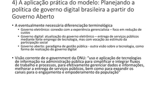 4) A aplicação prática do modelo: Planejando a 
política de governo digital brasileira a partir do 
Governo Aberto 
• A eventualmente necessária diferenciação terminológica 
• Governo eletrônico: conexão com a experiência gerencialista – foco em redução de 
custos 
• Governo digital: atualização do governo eletrônico – entrega de serviços públicos 
mediante forte emprego de tecnologia, mas com vocação ao estímulo da 
participação social 
• Governo aberto: paradigma de gestão pública - outra visão sobre a tecnologia, como 
forma de realização do governo digital 
• Visão corrente de e-government da ONU: “uso e aplicação de tecnologias 
de informação na administração pública para simplificar e integrar fluxos 
de trabalho e processos, para efetivamente gerenciar dados e informações, 
melhorar a entrega de serviços públicos, bem como para expandir os 
canais para o engajamento e empoderamento da população” 
 